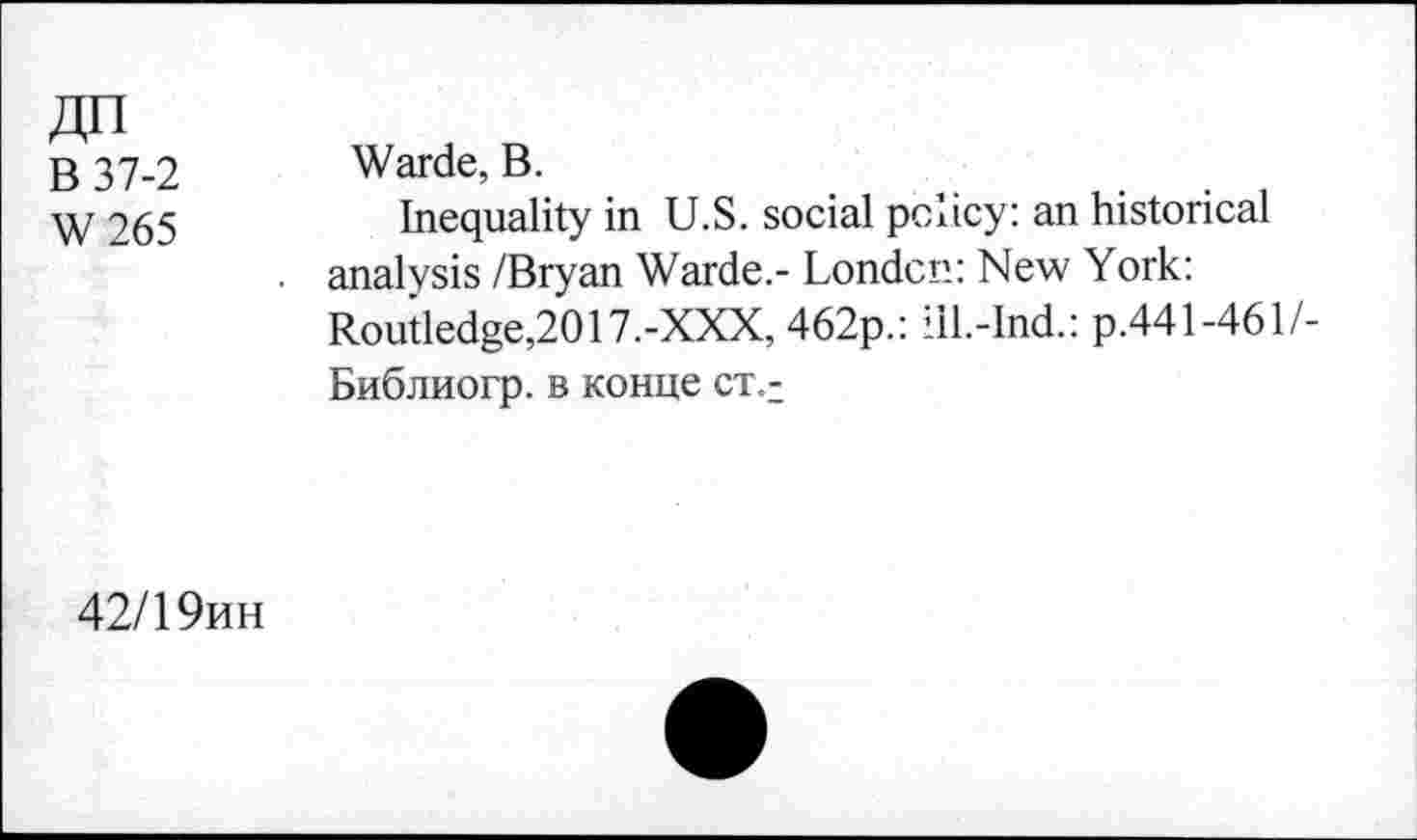 ﻿ДП
В 37-2
W265
Warde, В.
Inequality in U.S. social policy: an historical analysis /Bryan Warde.- London: New York: Routledge,2017.-XXX, 462p.: iil.-lnd.: p.441-461 /-Библиогр. в конце ст<
42/19ин